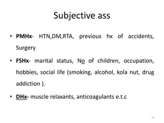 Subjective ass
• PMHx- HTN,DM,RTA, previous hx of accidents,
Surgery
• FSHx- marital status, No of children, occupation,
hobbies, social life (smoking, alcohol, kola nut, drug
addiction ).
• DHx- muscle relaxants, anticoagulants e.t.c
15
 