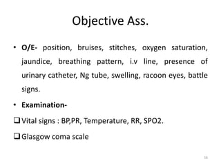 Objective Ass.
• O/E- position, bruises, stitches, oxygen saturation,
jaundice, breathing pattern, i.v line, presence of
urinary catheter, Ng tube, swelling, racoon eyes, battle
signs.
• Examination-
Vital signs : BP,PR, Temperature, RR, SPO2.
Glasgow coma scale
16
 