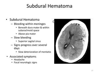 Subdural Hematoma
• Subdural Hematoma
– Bleeding within meninges
• Beneath dura mater & within
subarachnoid space
• Above pia mater
– Slow bleeding
• Superior sagital sinus
– Signs progress over several
days
• Slow deterioration of mentation
• Associated symptoms
• Headache
• Focal neurologic signs
27
 
