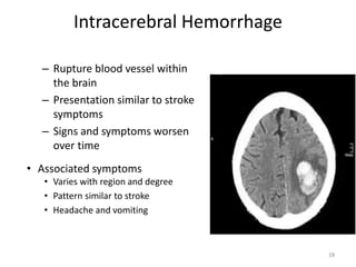 Intracerebral Hemorrhage
– Rupture blood vessel within
the brain
– Presentation similar to stroke
symptoms
– Signs and symptoms worsen
over time
• Associated symptoms
• Varies with region and degree
• Pattern similar to stroke
• Headache and vomiting
28
 