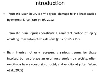 Introduction
• Traumatic Brain injury is any physical damage to the brain caused
by external force.(Barr et. al., 2012)
• Traumatic brain injuries constitute a significant portion of injury
resulting from automotive collisions (john et. al., 2013)
• Brain injuries not only represent a serious trauma for those
involved but also place an enormous burden on society, often
exacting a heavy economical, social, and emotional price. (Wong
et al., 2005) 3
 