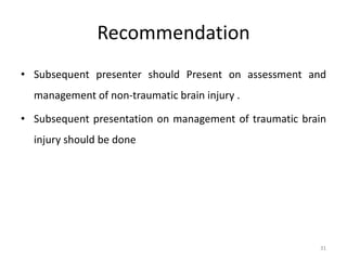 Recommendation
• Subsequent presenter should Present on assessment and
management of non-traumatic brain injury .
• Subsequent presentation on management of traumatic brain
injury should be done
31
 
