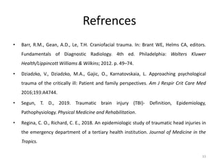 Refrences
• Barr, R.M., Gean, A.D., Le, T.H. Craniofacial trauma. In: Brant WE, Helms CA, editors.
Fundamentals of Diagnostic Radiology. 4th ed. Philadelphia: Wolters Kluwer
Health/Lippincott Williams & Wilkins; 2012. p. 49–74.
• Dziadzko, V., Dziadzko, M.A., Gajic, O., Karnatovskaia, L. Approaching psychological
trauma of the critically ill: Patient and family perspectives. Am J Respir Crit Care Med
2016;193:A4744.
• Segun, T. D., 2019. Traumatic brain injury (TBI)- Definition, Epidemiology,
Pathophysiology. Physical Medicine and Rehabilitation.
• Regina, C. O., Richard, C. E., 2018. An epidemiologic study of traumatic head injuries in
the emergency department of a tertiary health institution. Journal of Medicine in the
Tropics.
33
 