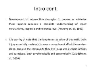 Intro cont.
• Development of intervention strategies to prevent or minimize
these injuries requires a complete understanding of injury
mechanisms, response and tolerance level (Anthony et. al., 1999)
• It is worthy of note that the long-term sequelae of traumatic brain
injury especially moderate to severe cases do not affect the survivor
alone, but also the community they live in, as well as their families
and caregivers, both psychologically and economically. (Dziadzko et.
al., 2016)
4
 
