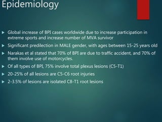 Epidemiology
 Global increase of BPI cases worldwide due to increase participation in
extreme sports and increase number of MVA survivor
 Significant predilection in MALE gender, with ages between 15-25 years old
 Narakas et al stated that 70% of BPI are due to traffic accident, and 70% of
them involve use of motorcycles.
 Of all types of BPI, 75% involve total plexus lesions (C5-T1)
 20-25% of all lesions are C5-C6 root injuries
 2-3.5% of lesions are isolated C8-T1 root lesions
 
