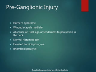 Pre-Ganglionic Injury
 Horner’s syndrome
 Winged scapula medially
 Abscence of Tinel sign or tenderness to percussion in
the neck
 Normal histamine test
 Elevated hemidiaphragma
 Rhomboid paralysis
Brachial plexus injuries. Orthobullets
 