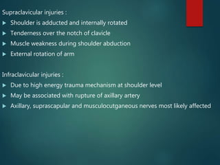 Supraclavicular injuries :
 Shoulder is adducted and internally rotated
 Tenderness over the notch of clavicle
 Muscle weakness during shoulder abduction
 External rotation of arm
Infraclavicular injuries :
 Due to high energy trauma mechanism at shoulder level
 May be associated with rupture of axillary artery
 Axillary, suprascapular and musculocutganeous nerves most likely affected
 