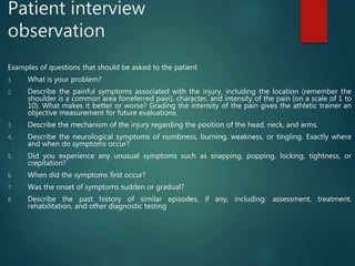 Patient interview
observation
Examples of questions that should be asked to the patient
1. What is your problem?
2. Describe the painful symptoms associated with the injury, including the location (remember the
shoulder is a common area forreferred pain), character, and intensity of the pain (on a scale of 1 to
10). What makes it better or worse? Grading the intensity of the pain gives the athletic trainer an
objective measurement for future evaluations.
3. Describe the mechanism of the injury regarding the position of the head, neck, and arms.
4. Describe the neurological symptoms of numbness, burning, weakness, or tingling. Exactly where
and when do symptoms occur?
5. Did you experience any unusual symptoms such as snapping, popping, locking, tightness, or
crepitation?
6. When did the symptoms first occur?
7. Was the onset of symptoms sudden or gradual?
8. Describe the past history of similar episodes, if any, including: assessment, treatment,
rehabilitation, and other diagnostic testing
 