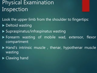 Physical Examination
Inspection
Look the upper limb from the shoulder to fingertips:
 Deltoid wasting
 Supraspinatus/infraspinatus wasting
 Forearm wasting of mobile wad, extensor, flexor
compartment
 Hand’s intrinsic muscle , thenar, hypothenar muscle
wasting
 Clawing hand
 