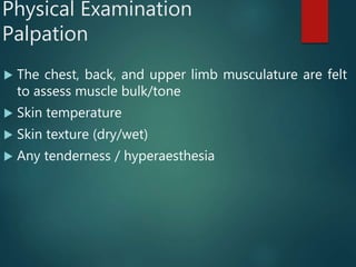 Physical Examination
Palpation
 The chest, back, and upper limb musculature are felt
to assess muscle bulk/tone
 Skin temperature
 Skin texture (dry/wet)
 Any tenderness / hyperaesthesia
 