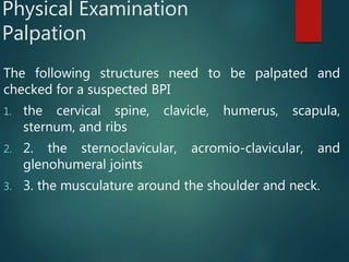 Physical Examination
Palpation
The following structures need to be palpated and
checked for a suspected BPI
1. the cervical spine, clavicle, humerus, scapula,
sternum, and ribs
2. 2. the sternoclavicular, acromio-clavicular, and
glenohumeral joints
3. 3. the musculature around the shoulder and neck.
 