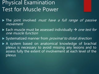 Physical Examination
Test for Muscle Power
 The joint involved must have a full range of passive
movement
 Each muscle must be assessed individually  one test for
one muscle function
 Systematized manner from proximal to distal direction
 A system based on anatomical knowledge of brachial
plexus is necessary to avoid missing any lesions and to
assess fully the extent of involvement at each level of the
plexus
 