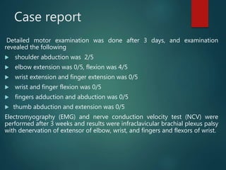 Case report
Detailed motor examination was done after 3 days, and examination
revealed the following
 shoulder abduction was 2/5
 elbow extension was 0/5, flexion was 4/5
 wrist extension and finger extension was 0/5
 wrist and finger flexion was 0/5
 fingers adduction and abduction was 0/5
 thumb abduction and extension was 0/5
Electromyography (EMG) and nerve conduction velocity test (NCV) were
performed after 3 weeks and results were infraclavicular brachial plexus palsy
with denervation of extensor of elbow, wrist, and fingers and flexors of wrist.
 