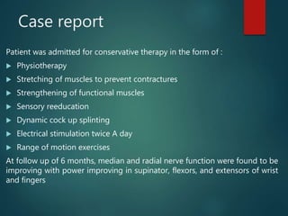 Case report
Patient was admitted for conservative therapy in the form of :
 Physiotherapy
 Stretching of muscles to prevent contractures
 Strengthening of functional muscles
 Sensory reeducation
 Dynamic cock up splinting
 Electrical stimulation twice A day
 Range of motion exercises
At follow up of 6 months, median and radial nerve function were found to be
improving with power improving in supinator, flexors, and extensors of wrist
and fingers
 