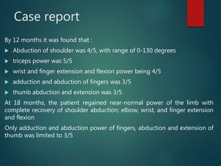 Case report
By 12 months it was found that :
 Abduction of shoulder was 4/5, with range of 0-130 degrees
 triceps power was 5/5
 wrist and finger extension and flexion power being 4/5
 adduction and abduction of fingers was 3/5
 thumb abduction and extension was 3/5
At 18 months, the patient regained near-normal power of the limb with
complete recovery of shoulder abduction; elbow, wrist, and finger extension
and flexion
Only adduction and abduction power of fingers, abduction and extension of
thumb was limited to 3/5
 