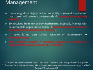 Management
 Low-energy closed injury  low probability of nerve disruption and
most cases will recover spontaneously  manage conservatively
initially1
 BPI resulting from low-energy mechanisms, especially in those with
an incomplete upper plexus lesion  best observed for at least 3
to 6 months for spontaneous recovery.
 If theres is no clear clinical evidence of improvement 
neurophysiology
 Only consider surgery if complete absence of function of
all/part of the plexus remains at 2-3 months
1. Chapter 19: Hand oral core topics. Section 5: The hand oral. Postgraduate Orthopaedic
2. Traumatic brachial plexus injury. Hand, Upper extremity, and microvascular surgery. Miller’s
Review 7th edition.p618
 