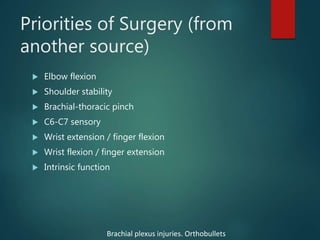 Priorities of Surgery (from
another source)
 Elbow flexion
 Shoulder stability
 Brachial-thoracic pinch
 C6-C7 sensory
 Wrist extension / finger flexion
 Wrist flexion / finger extension
 Intrinsic function
Brachial plexus injuries. Orthobullets
 