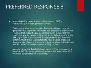 PREFERRED RESPONSE 3
 Normal cervical paraspinal muscle activity on EMG is
characteristic of a post-ganglionic injury.
Determining whether a brachial plexus injury is pre- or post-
ganglionic has important treatment and prognostic implications.
Findings that suggest a pre-ganglionic lesion include Horner
syndrome (ptosis, miosis, anhidrosis), a medially winged scapula,
loss of paraspinal musculature activity on EMG, and a normal
histamine test. These injuries tend to have a worse prognosis
than post-ganglionic lesions, which show an abnormal histamine
test and intact cervical paraspinal activity on EMG.
Moran et al. review brachial plexus injuries. They recommend a
baseline EMG for non-operative injuries at 3-4 weeks time after
Wallerian degeneration has occurred.
 