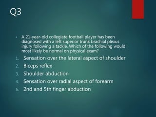 Q3
• A 21-year-old collegiate football player has been
diagnosed with a left superior trunk brachial plexus
injury following a tackle. Which of the following would
most likely be normal on physical exam?
1. Sensation over the lateral aspect of shoulder
2. Biceps reflex
3. Shoulder abduction
4. Sensation over radial aspect of forearm
5. 2nd and 5th finger abduction
 