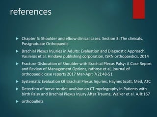 references
 Chapter 5: Shoulder and elbow clinical cases. Section 3: The clinicals.
Postgraduate Orthopaedic
 Brachial Plexus Injuries in Adults: Evaluation and Diagnostic Approach,
Vasileios et al. Hindawi publishing corporation, ISRN orthopaedics, 2014
 Fracture Dislocation of Shoulder with Brachial Plexus Palsy: A Case Report
and Review of Management Options, rathose et al, journal of
orthopaedic case reports 2017 Mar-Apr: 7(2):48-51
 Systematic Evaluation Of Brachial Plexus Injuries, Haynes Scott, Med, ATC
 Detection of nerve rootlet avulsion on CT myelography in Patients with
birth Palsy and Brachial Plexus Injury After Trauma, Walker et al. AJR:167
 orthobullets
 