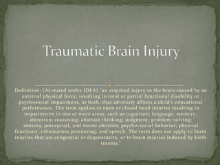 Definition: (As stated under IDEA) “an acquired injury to the brain caused by an
   external physical force, resulting in total or partial functional disability or
  psychosocial impairment, or both, that adversely affects a child’s educational
   performance. The term applies to open or closed head injuries resulting in
    impairments in one or more areas, such as cognition; language; memory;
       attention; reasoning; abstract thinking; judgment; problem -solving;
    sensory, perceptual, and motor abilities; psycho -social behavior; physical
functions; information processing; and speech. The term does not apply to brain
injuries that are congenital or degenerative, or to brain injuries induced by birth
                                      trauma.”
 