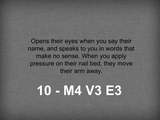 Opens their eyes when you say their
name, and speaks to you in words that
   make no sense. When you apply
 pressure on their nail bed, they move
           their arm away.


   10 - M4 V3 E3
 