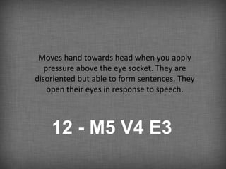 Moves hand towards head when you apply
   pressure above the eye socket. They are
disoriented but able to form sentences. They
    open their eyes in response to speech.



    12 - M5 V4 E3
 