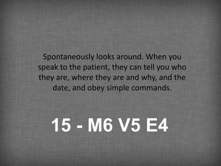 Spontaneously looks around. When you
speak to the patient, they can tell you who
they are, where they are and why, and the
    date, and obey simple commands.



   15 - M6 V5 E4
 