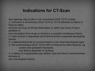 Indications for CT-Scan
•eye opening only to pain or not conversing (GCS 12/15 or less)
•ƒ confusion or drowsiness (GCS 13/15 or 14/15) followed by failure to
improve within
•at most one hour of clinical observation or within two hours of injury
(whether or
•not intoxication from drugs or alcohol is a possible contributory factor)
•ƒ base of skull or depressed skull fracture and/or suspected penetrating
injuries
•ƒ a deteriorating level of consciousness or new focal neurological signs
•ƒ full consciousness (GCS 15/15) with no fracture but other features, eg
          - severe and persistent headache
          - two distinct episodes of vomiting
•ƒ a history of coagulopathy (eg warfarin use) and loss of consciousness,
amnesia or
•any neurological feature.
 