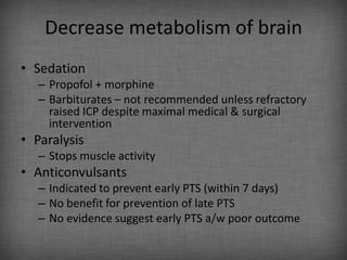 Decrease metabolism of brain
• Sedation
   – Propofol + morphine
   – Barbiturates – not recommended unless refractory
     raised ICP despite maximal medical & surgical
     intervention
• Paralysis
   – Stops muscle activity
• Anticonvulsants
   – Indicated to prevent early PTS (within 7 days)
   – No benefit for prevention of late PTS
   – No evidence suggest early PTS a/w poor outcome
 