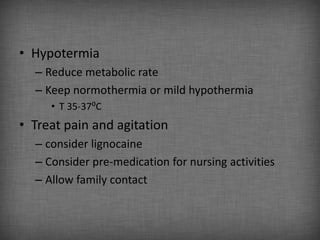 • Hypotermia
  – Reduce metabolic rate
  – Keep normothermia or mild hypothermia
     • T 35-37⁰C
• Treat pain and agitation
  – consider lignocaine
  – Consider pre-medication for nursing activities
  – Allow family contact
 