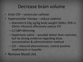 Decrease brain volume
• Drain CSF – ventricular catheter
• Hyperosmolar therapy – reduce oedema
   – Mannitol 0.25g-1g/kg body weight (200cc 20% in
     20min infusion) effectively reduce ICP
   – C/I SBP<90mmHg
   – Hypertonic saline – possible better than mannitol,
     but no strong evidence regarding dose,
     concentration & administration method
   – S/E – rebound phenomenon, central pontine
     myelinolysis in hypoNa
• Remove blood clot
 