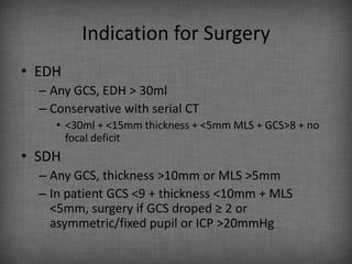 Indication for Surgery
• EDH
  – Any GCS, EDH > 30ml
  – Conservative with serial CT
     • <30ml + <15mm thickness + <5mm MLS + GCS>8 + no
       focal deficit
• SDH
  – Any GCS, thickness >10mm or MLS >5mm
  – In patient GCS <9 + thickness <10mm + MLS
    <5mm, surgery if GCS droped ≥ 2 or
    asymmetric/fixed pupil or ICP >20mmHg
 