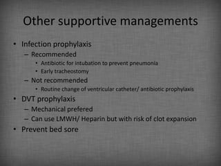 Other supportive managements
• Infection prophylaxis
   – Recommended
      • Antibiotic for intubation to prevent pneumonia
      • Early tracheostomy
   – Not recommended
      • Routine change of ventricular catheter/ antibiotic prophylaxis
• DVT prophylaxis
   – Mechanical prefered
   – Can use LMWH/ Heparin but with risk of clot expansion
• Prevent bed sore
 
