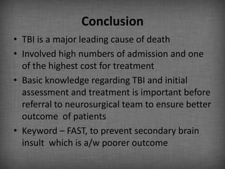 Conclusion
• TBI is a major leading cause of death
• Involved high numbers of admission and one
  of the highest cost for treatment
• Basic knowledge regarding TBI and initial
  assessment and treatment is important before
  referral to neurosurgical team to ensure better
  outcome of patients
• Keyword – FAST, to prevent secondary brain
  insult which is a/w poorer outcome
 