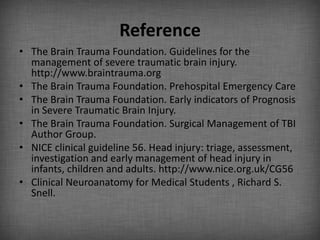 Reference
• The Brain Trauma Foundation. Guidelines for the
  management of severe traumatic brain injury.
  http://www.braintrauma.org
• The Brain Trauma Foundation. Prehospital Emergency Care
• The Brain Trauma Foundation. Early indicators of Prognosis
  in Severe Traumatic Brain Injury.
• The Brain Trauma Foundation. Surgical Management of TBI
  Author Group.
• NICE clinical guideline 56. Head injury: triage, assessment,
  investigation and early management of head injury in
  infants, children and adults. http://www.nice.org.uk/CG56
• Clinical Neuroanatomy for Medical Students , Richard S.
  Snell.
 