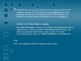 82] Rehabilitation is the main treatment for the subacute and chronic
    stages of recovery.[82] International clinical guidelines have been
    proposed with the aim of guiding decisions in TBI treatment, as
    defined by an authoritative examination of current evidence.[2]



•   POSTED BY ATTORNEY RENE G. GARCIA:
    For more information:- Some of our clients have suffered this kind of
    injuries due to a serious accident. The Garcia Law Firm, P.C. was
    able to successfully handle these types of cases. For a free
    consultation please call us at 1-866- SCAFFOLD or 212-725-1313.


Links
http://en.wikipedia.org/wiki/Traumatic_brain_injury
 