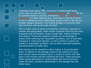 •   Traumatic brain injury (TBI), also known as intracranial injury,
    occurs when an external force traumatically injures the brain. TBI can
    be classified based on severity, mechanism (closed or penetrating
    head injury), or other features (e.g., occurring in a specific location
    or over a widespread area). Head injury usually refers to TBI, but is a
    broader category because it can involve damage to structures other
    than the brain, such as the scalp and skull.
•   TBI is a major cause of death and disability worldwide, especially in
    children and young adults. Males sustain traumatic brain injuries more
    frequently than do females. Causes include falls, vehicle accidents,
    and violence. Prevention measures include use of technology to
    protect those suffering from automobile accidents, such as seat belts
    and sports or motorcycle helmets, as well as efforts to reduce the
    number of automobile accidents, such as safety education programs
    and enforcement of traffic laws.
    Brain trauma can be caused by a direct impact or by acceleration
    alone. In addition to the damage caused at the moment of injury,
    brain trauma causes secondary injury, a variety of events that take
    place in the minutes and days following the injury. These processes,
    which include alterations in cerebral blood flow and the pressure
    within the skull, contribute substantially to the damage from the
    initial injury.
 
