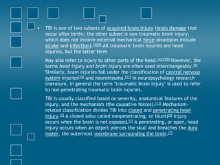 •   TBI is one of two subsets of acquired brain injury (brain damage that
    occur after birth); the other subset is non-traumatic brain injury,
    which does not involve external mechanical force (examples include
    stroke and infection).[4][5] All traumatic brain injuries are head
    injuries, but the latter term
    May also refer to injury to other parts of the head.[6][7][8] However, the
    terms head injury and brain injury are often used interchangeably.[9]
    Similarly, brain injuries fall under the classification of central nervous
    system injuries[10] and neurotrauma.[11] In neuropsychology research
    literature, in general the term "traumatic brain injury" is used to refer
    to non-penetrating traumatic brain injuries.
    TBI is usually classified based on severity, anatomical features of the
    injury, and the mechanism (the causative forces).[12] Mechanism-
    related classification divides TBI into closed and penetrating head
    injury.[2] A closed (also called nonpenetrating, or blunt)[6] injury
    occurs when the brain is not exposed.[7] A penetrating, or open, head
    injury occurs when an object pierces the skull and breaches the dura
    mater, the outermost membrane surrounding the brain.[7]
 