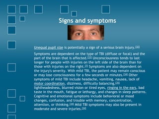 Signs and symptoms



Unequal pupil size is potentially a sign of a serious brain injury.[32]
Symptoms are dependent on the type of TBI (diffuse or focal) and the
part of the brain that is affected.[33] Unconsciousness tends to last
longer for people with injuries on the left side of the brain than for
those with injuries on the right.[7] Symptoms are also dependent on
the injury's severity. With mild TBI, the patient may remain conscious
or may lose consciousness for a few seconds or minutes.[34] Other
symptoms of mild TBI include headache, vomiting, nausea, lack of
motor coordination, dizziness, difficulty balancing,[35]
lightheadedness, blurred vision or tired eyes, ringing in the ears, bad
taste in the mouth, fatigue or lethargy, and changes in sleep patterns.
Cognitive and emotional symptoms include behavioral or mood
changes, confusion, and trouble with memory, concentration,
attention, or thinking.[34] Mild TBI symptoms may also be present in
moderate and severe injuries.[34]
 