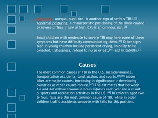 Anisocoria, unequal pupil size, is another sign of serious TBI.[32]
Abnormal posturing, a characteristic positioning of the limbs caused
by severe diffuse injury or high ICP, is an ominous sign.[3]


Small children with moderate to severe TBI may have some of these
symptoms but have difficulty communicating them.[45] Other signs
seen in young children include persistent crying, inability to be
consoled, listlessness, refusal to nurse or eat,[45] and irritability.[3]



                            Causes
The most common causes of TBI in the U.S. include violence,
transportation accidents, construction, and sports.[35][46] Motor
bikes are major causes, increasing in significance in developing
countries as other causes reduce.[47] The estimates that between
1.6 and 3.8 million traumatic brain injuries each year are a result
of sports and recreation activities in the US.[48] In children aged two
to four, falls are the most common cause of TBI, while in older
children traffic accidents compete with falls for this position.
 