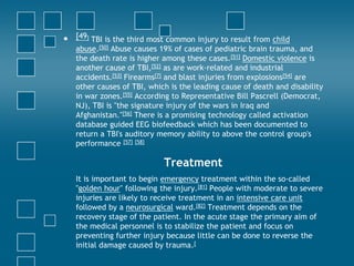 •   [49] TBI is the third most common injury to result from child
    abuse.[50] Abuse causes 19% of cases of pediatric brain trauma, and
    the death rate is higher among these cases.[51] Domestic violence is
    another cause of TBI,[52] as are work-related and industrial
    accidents.[53] Firearms[7] and blast injuries from explosions[54] are
    other causes of TBI, which is the leading cause of death and disability
    in war zones.[55] According to Representative Bill Pascrell (Democrat,
    NJ), TBI is "the signature injury of the wars in Iraq and
    Afghanistan."[56] There is a promising technology called activation
    database guided EEG biofeedback which has been documented to
    return a TBI's auditory memory ability to above the control group's
    performance [57] [58]

                             Treatment
    It is important to begin emergency treatment within the so-called
    "golden hour" following the injury.[81] People with moderate to severe
    injuries are likely to receive treatment in an intensive care unit
    followed by a neurosurgical ward.[82] Treatment depends on the
    recovery stage of the patient. In the acute stage the primary aim of
    the medical personnel is to stabilize the patient and focus on
    preventing further injury because little can be done to reverse the
    initial damage caused by trauma.[
 