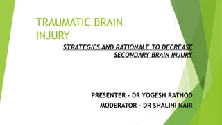 TRAUMATIC BRAIN
INJURY
STRATEGIES AND RATIONALE TO DECREASE
SECONDARY BRAIN INJURY
PRESENTER - DR YOGESH RATHOD
MODERATOR – DR SHALINI NAIR
 