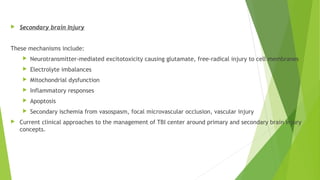  Secondary brain Injury
These mechanisms include:
 Neurotransmitter-mediated excitotoxicity causing glutamate, free-radical injury to cell membranes
 Electrolyte imbalances
 Mitochondrial dysfunction
 Inflammatory responses
 Apoptosis
 Secondary ischemia from vasospasm, focal microvascular occlusion, vascular injury
 Current clinical approaches to the management of TBI center around primary and secondary brain injury
concepts.
 