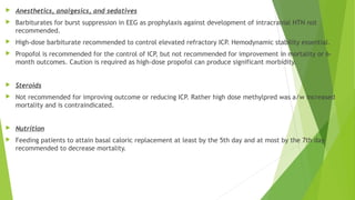  Anesthetics, analgesics, and sedatives
 Barbiturates for burst suppression in EEG as prophylaxis against development of intracranial HTN not
recommended.
 High-dose barbiturate recommended to control elevated refractory ICP. Hemodynamic stability essential.
 Propofol is recommended for the control of ICP, but not recommended for improvement in mortality or 6-
month outcomes. Caution is required as high-dose propofol can produce significant morbidity.
 Steroids
 Not recommended for improving outcome or reducing ICP. Rather high dose methylpred was a/w increased
mortality and is contraindicated.
 Nutrition
 Feeding patients to attain basal caloric replacement at least by the 5th day and at most by the 7th day
recommended to decrease mortality.
 