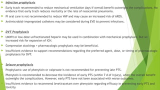  Infection prophylaxis
 Early trach recommended to reduce mechanical ventilation days if overall benefit outweighs the complications. No
evidence that early trach reduces mortality or the rate of nosocomial pneumonia.
 PI oral care is not recommended to reduce VAP and may cause an increased risk of ARDS.
 Antimicrobial-impregnated catheters may be considered during EVD to prevent infections.
 DVT Prophylaxis
 LMWH or low-dose unfractionated heparin may be used in combination with mechanical prophylaxis. But an
increased risk for expansion of ICH.
 Compression stockings + pharmacologic prophylaxis may be beneficial.
 Insufficient evidence to support recommendations regarding the preferred agent, dose, or timing of pharmacologic
prophylaxis for DVT.
 Seizure prophylaxis
 Prophylactic use of phenytoin or valproate is not recommended for preventing late PTS.
 Phenytoin is recommended to decrease the incidence of early PTS (within 7 d of injury), when the overall benefit
outweighs the complications. However, early PTS have not been associated with worse outcomes.
 Insufficient evidence to recommend levetiracetam over phenytoin regarding efficacy in preventing early PTS and
toxicity.
 