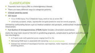 CLASSIFICATION
 Traumatic brain injury (TBI) is a heterogeneous disease.
 There are many different ways to categorize patients
 Clinical severity scores
 GCS based
 13 to 15 Mild injury, 9 to 12 Moderate injury, and 8 or less as severe TBI.
 universally accepted, simple, reproducible and good predictive value for overall prognosis.
(limited by confounding factors such as medical sedation and paralysis, endotracheal intubation, and
intoxication)
 Full Outline of Unresponsiveness (FOUR) Score includes a brainstem examination.
(lacks the long track record of the GCS in predicting prognosis, complicated to perform and difficult for
non-neurologists)
 A 17-point scale (with potential scores ranging from 0 to 16).
 Decreasing FOUR Score is associated with worsening level of consciousness.
 Assesses four domains of neurological function: eye responses, motor responses, brainstem reflexes, and
breathing pattern.
 