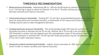  Blood pressure thresholds - Maintaining SBP at >100 mm Hg OR equal for patients 50 to 69 years old
or at >110 mm Hg or equal or above for patients 15 to 49 or >70 years old may be considered to
decrease mortality and improve outcomes.
 Intracranial pressure thresholds - Treating ICP >22 mm Hg is recommended because values above this
level are associated with increased mortality. A combination of ICP values and clinical and brain CT
findings may be used to make management decisions.
 Cerebral perfusion pressure thresholds - The recommended target CPP value for survival and
favorable outcomes is between 60 and 70 mm Hg. Whether 60 or 70 mm Hg is the minimum optimal
CPP threshold is unclear and may depend upon the autoregulatory status of the patient. Avoiding
aggressive attempts to maintain CPP >70 mm Hg with fluids and pressors may be considered because
of the risk of adult respiratory failure.
 Advanced cerebral monitoring thresholds - Jugular venous saturation of <50% may be a threshold to
avoid in order to reduce mortality and improve outcomes.
THRESHOLD RECOMMENDATIONS
 