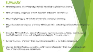 SUMMARY
 TBI encompasses a broad range of pathologic injuries of varying clinical severity.
 TBI is universally categorized as mild, moderate, and severe based on GCS.
 The pathophysiology of TBI includes primary and secondary brain injury.
 The pathoanatomical sequelae of primary TBI include intra- and extra parenchymal hemorrhages and
DAI.
 Secondary TBI results from a cascade of molecular injury mechanisms and can be exacerbated by
modifiable systemic events such as hypotension, hypoxia, fever, and seizures
 Surgical treatment of primary brain injury lesions is central to the initial management.
 Likewise, the identification, prevention, and treatment of secondary brain injury is the principle
focus of neurointensive care management.
 