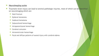  Neuroimaging scales
 Traumatic brain injury can lead to several pathologic injuries, most of which can be identified
on neuroimaging which are
 Skull fracture
 Epidural hematoma
 Subdural hematoma
 Subarachnoid hemorrhage
 Intraparenchymal hemorrhage
 Cerebral contusion
 Intraventricular hemorrhage
 Focal and diffuse patterns of axonal injury with cerebral edema
 